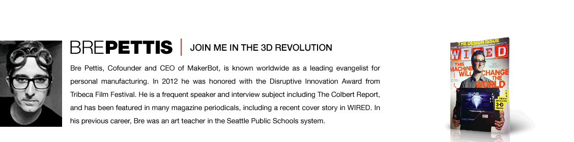 Bre Pettis, Cofounder and CEO of MakerBot, is known worldwide as a leading evangelist for personal manufacturing. In 2012 he was honored with the Disruptive Innovation Award from Tribeca Film Festival. He is a frequent speaker and interview subject including The Colbert Report, and has been featured in many magazine periodicals, including a recent cover story in WIRED. In his previous career, Bre was an art teacher in the Seattle Public Schools system.