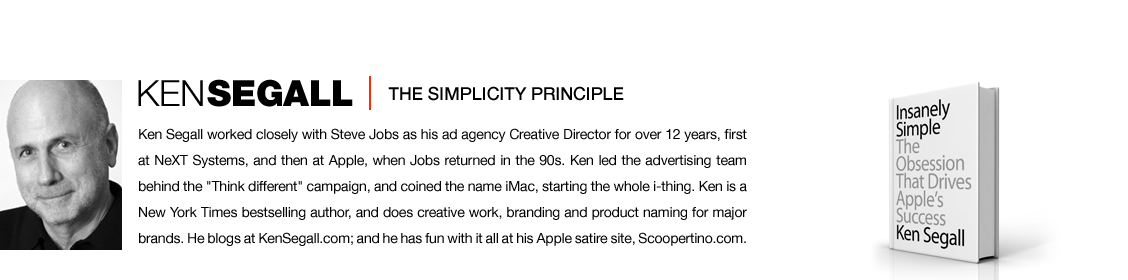 Ken Segall worked closely with Steve Jobs as his ad agency Creative Director for over 12 years, first at NeXT Systems, and then at Apple, when Jobs returned in the 90s. Ken led the advertising team behind the Think different campaign, and coined the name iMac, starting the whole i thing. Ken is a New York Times bestselling author, and does creative work, branding and product naming for major brands. He blogs at KenSegall dot com; and he has fun with it all at his Apple satire site, Scoopertino.