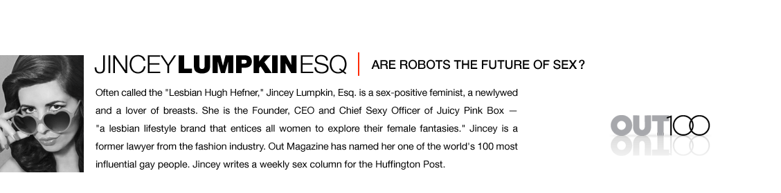 Often called the Lesbian Hugh Hefner, Jincey Lumpkin, Esq. is a sex-positive feminist, a newlywed and a lover of breasts. She is the Founder, CEO and Chief Sexy Officer of Juicy Pink Box - a lesbian ifestyle brand that entices all women to explore their female fantasies. Jincey is a former lawyer from the fashion industry. Out Magazine has named her one of the world's 100 most influential gay people. Jincey writes a weekly sex column for the Huffington Post.