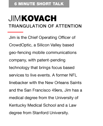 Jim is the Chief Operating Officer of CrowdOptic, a Silicon Valley based geo-fencing mobile communications company, with patent-pending technology that brings focus based services to live events. A former NFL linebacker with the New Orleans Saints and the San Francisco 49ers, Jim has a medical degree from the University of Kentucky Medical School and a Law degree from Stanford University.