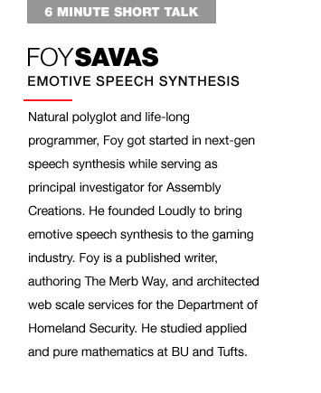 Natural polyglot and life-long programmer, Foy got started in next-gen speech synthesis while serving as principal investigator for Assembly Creations. He founded Loudly to bring emotive speech synthesis to the gaming industry. Foy is a published writer, authoring The Merb Way, and architected web scale services for the Department of Homeland Security. He studied applied and pure mathematics at BU and Tufts.